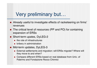 Very preliminary but…
   Already useful to investigate effects of racketeering on ﬁrmsʼ
    revenues
   The critical level of resources (PP and PO) for containing
    expansion of ERSs
   Short-term upates, DyLEG-2
       the role of infrastructures
       bribery in administration
   Mid-term updates, DyLEG-3
       External settlements and migration: will ERSs migrate? Where will
        they move to and when?
       Compare different ERSs based on real database from Univ. of
        Palermo and Fondazione Rocco Chinnici
 