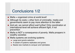Conclusions 1/2
   Maﬁa = organized crime at world level!
   Although its costs > other form of criminality, media and
    governments seem to pay more attention to the latter
   And yet, we cannot afford wait further! Only coordination at
    international level will achieve efﬁcient ﬁght, if not
    prevention
   Maﬁa is NOT a consequence of poverty. Maﬁa prospers in
    wealthy societies
   Maﬁa systems are evolving systems
       Large pool grants selection
       A subset of systems replicates and grows
       Needs new markets to conquer and hybridates
 