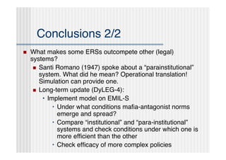 Conclusions 2/2
   What makes some ERSs outcompete other (legal)
    systems?
      Santi Romano (1947) spoke about a “parainstitutional”
       system. What did he mean? Operational translation!
       Simulation can provide one.
      Long-term update (DyLEG-4):
        • Implement model on EMIL-S
            • Under what conditions maﬁa-antagonist norms
              emerge and spread?
            • Compare “institutional” and “para-institutional”
              systems and check conditions under which one is
              more efﬁcient than the other
            • Check efﬁcacy of more complex policies
 