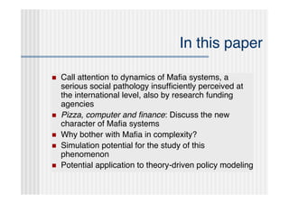 In this paper

   Call attention to dynamics of Maﬁa systems, a
    serious social pathology insufﬁciently perceived at
    the international level, also by research funding
    agencies
   Pizza, computer and ﬁnance: Discuss the new
    character of Maﬁa systems
   Why bother with Maﬁa in complexity?
   Simulation potential for the study of this
    phenomenon
   Potential application to theory-driven policy modeling
 