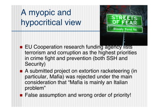 A myopic and
hypocritical view

   EU Cooperation research funding agency lists
    terrorism and corruption as the highest priorities
    in crime ﬁght and prevention (both SSH and
    Security)
   A submitted project on extortion racketeering (in
    particular, Maﬁa) was rejected under the main
    consideration that “Maﬁa is mainly an Italian
    problem”
   False assumption and wrong order of priority!
 