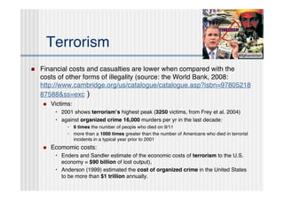 Terrorism
   Financial costs and casualties are lower when compared with the
    costs of other forms of illegality (source: the World Bank, 2008:
    http://www.cambridge.org/us/catalogue/catalogue.asp?isbn=97805218
    87588&ss=exc )
       Victims:
         • 2001 shows terrorismʼs highest peak (3250 victims, from Frey et al. 2004)
         • against organized crime 16,000 murders per yr in the last decade:
              • 6 times the number of people who died on 9/11
              • more than a 1000 times greater than the number of Americans who died in terrorist
                incidents in a typical year prior to 2001
       Ecomomic costs:
         • Enders and Sandler estimate of the economic costs of terrorism to the U.S.
           economy = $90 billion of lost output),
         • Anderson (1999) estimated the cost of organized crime in the United States
           to be more than $1 trillion annually.
 