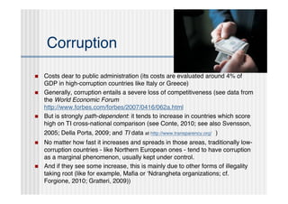 Corruption

   Costs dear to public administration (its costs are evaluated around 4% of
    GDP in high-corruption countries like Italy or Greece)
   Generally, corruption entails a severe loss of competitiveness (see data from
    the World Economic Forum
    http://www.forbes.com/forbes/2007/0416/062a.html
   But is strongly path-dependent: it tends to increase in countries which score
    high on TI cross-national comparison (see Conte, 2010; see also Svensson,
    2005; Della Porta, 2009; and TI data at http://www.transparency.org/ )
   No matter how fast it increases and spreads in those areas, traditionally low-
    corruption countries - like Northern European ones - tend to have corruption
    as a marginal phenomenon, usually kept under control.
   And if they see some increase, this is mainly due to other forms of illegality
    taking root (like for example, Maﬁa or ʻNdrangheta organizations; cf.
    Forgione, 2010; Gratteri, 2009))
 