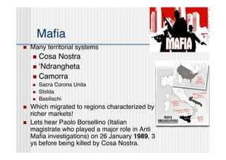 Maﬁa
   Many territorial systems
     Cosa Nostra
     ʻNdrangheta
     Camorra
       Sacra Corona Unita
       Stidda
       Basilischi
   Which migrated to regions characterized by
    richer markets!
   Lets hear Paolo Borsellino (Italian
    magistrate who played a major role in Anti
    Maﬁa investigations) on 26 January 1989, 3
    ys before being killed by Cosa Nostra.
 