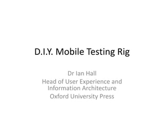 D.I.Y. Mobile Testing Rig
Dr Ian Hall
Head of User Experience and
Information Architecture
Oxford University Press
 