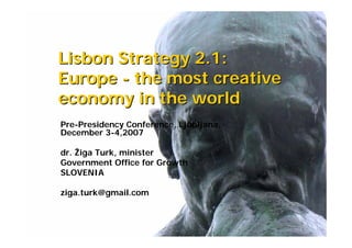 Lisbon Strategy 2.1:
Europe - the most creative
economy in the world
Pre-Presidency Conference, Ljubljana,
December 3-4,2007

dr. Žiga Turk, minister
Government Office for Growth
SLOVENIA

ziga.turk@gmail.com
