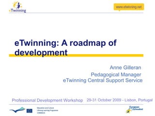 eTwinning: A roadmap of development Anne Gilleran  Pedagogical Manager  eTwinning Central Support Service 29-31 October 2009 - Lisbon, Portugal Professional Development Workshop  