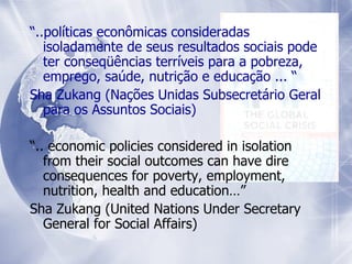 “ ..políticas econômicas consideradas isoladamente de seus resultados sociais pode ter conseqüências terríveis para a pobreza, emprego, saúde, nutrição e educação ... “ Sha Zukang (Nações Unidas Subsecretário Geral para os Assuntos Sociais) “ .. economic policies considered in isolation from their social outcomes can have dire consequences for poverty, employment, nutrition, health and education…”  Sha Zukang (United Nations Under Secretary General for Social Affairs) 