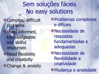 Complex, difficult problems  Need informed, knowledgeable and skilful responses Need flexibility and creativity  Change & anxiety Sem soluções fáceis No easy solutions Problemas complexos e difíceis Necessidade de respostas  fundamentadas e adequadas Necess idade  de flexibilidade e criatividade Mudança e ansiedade 