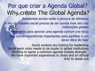 Por que criar a Agenda Global?   Why create The Global Agenda? Assistentes sociais estão à procura de liderança A Voz do trabalho social precisa de ser ouvida mais alto nas instituições globais Trabalhando para aprovar uma agenda comum cria força Nós temos experiências importantes para partilhar e um dever ético de falar Social workers are looking for leadership Social work voice needs to be louder in global institutions Working to agree a common agenda creates strength  We have important experiences to share and an ethical duty to speak out 