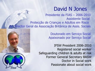 IFSW President 2006-2010 Registered social worker Safeguarding children & adults at risk Former General Secretary BASW Doctor in Social work Passionate about social work Presidente da FIAS – 2006-2010 Assistente Social  Protecção de Crianças e Adultos em Risco  Ex-Director Geral da Associação Britânica de Assis. Sociais  Doutorado em Serviço Social Apaixonado por Serviço Social David N Jones 