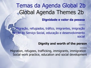 Dignity and worth of the person …… . Migration, refugees, trafficking, immigrants, immigration  Social work practice, education and social development Temas da Agenda Global 2b Global Agenda Themes 2b  Dignidade e valor da pessoa …… Migração, refugiados, tráfico, imigrantes, imigração Acção do Serviço Social, educação e desenvolvimento social 