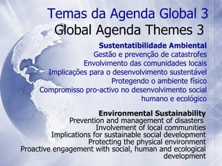Environmental Sustainability Prevention and management of disasters  Involvement of local communities Implications for sustainable social development Protecting the physical environment Proactive engagement with social, human and ecological development Temas da Agenda Global 3 Global Agenda Themes 3  Sustentatibilidade Ambiental Gestão e prevenção de catastrofes Envolvimento das comunidades locais Implicações para o desenvolvimento sustentável Protegendo o ambiente físico Compromisso pro-activo no desenvolvimento social humano e ecológico 