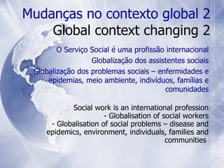 Social work is an international profession - Globalisation of social workers - Globalisation of social problems – disease and epidemics, environment, individuals, families and communities  Mudanças no contexto global 2 Global context changing 2 O Serviço Social é uma profissão internacional Globalização dos assistentes sociais Globalização dos problemas sociais – enfermidades e epidemias, meio ambiente, indivíduos, famílias e comunidades 
