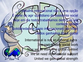 International is not an optional extra  It is part of daily social work Now we all work in a global context We all need international support United we gain global strength O trabalho internacional não é uma opção É parte do agir quotidiano do assistente social Hoje em di a  todos trabalhamos dentro de um contexto global Solidariedade e apoio internacionais são vitais Unidos ganhamos força global 