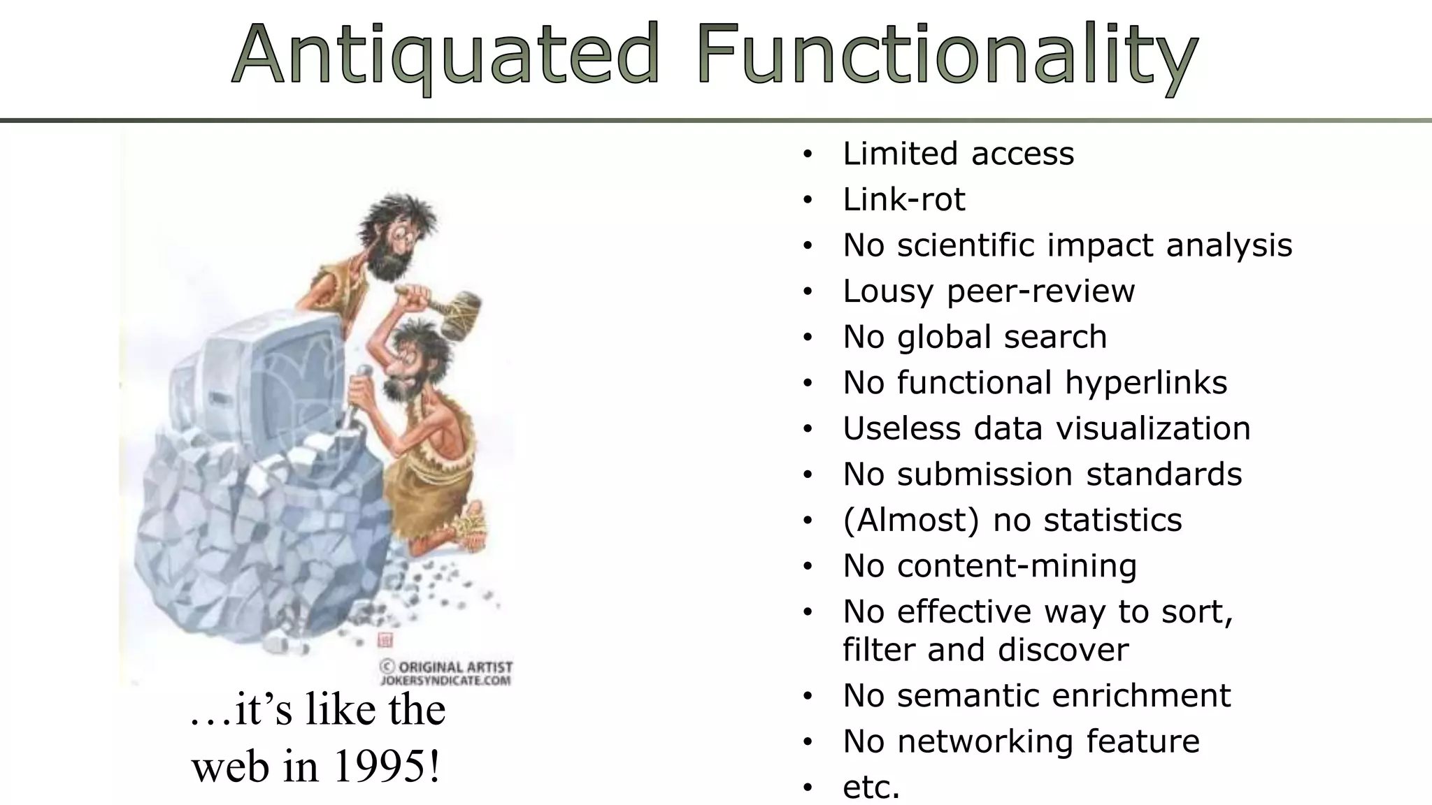 • Limited access
• Link-rot
• No scientific impact analysis
• Lousy peer-review
• No global search
• No functional hyperlinks
• Useless data visualization
• No submission standards
• (Almost) no statistics
• No content-mining
• No effective way to sort,
filter and discover
• No semantic enrichment
• No networking feature
• etc.
…it’s like the
web in 1995!
 