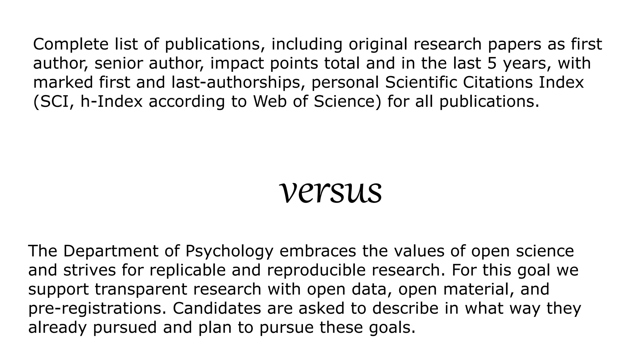 The Department of Psychology embraces the values of open science
and strives for replicable and reproducible research. For this goal we
support transparent research with open data, open material, and
pre-registrations. Candidates are asked to describe in what way they
already pursued and plan to pursue these goals.
Complete list of publications, including original research papers as first
author, senior author, impact points total and in the last 5 years, with
marked first and last-authorships, personal Scientific Citations Index
(SCI, h-Index according to Web of Science) for all publications.
versus
 