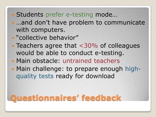    Students prefer e-testing mode…
   …and don’t have problem to communicate
    with computers.
   “collective behavior”
   Teachers agree that <30% of colleagues
    would be able to conduct e-testing.
   Main obstacle: untrained teachers
   Main challenge: to prepare enough high-
    quality tests ready for download


Questionnaires’ feedback
 