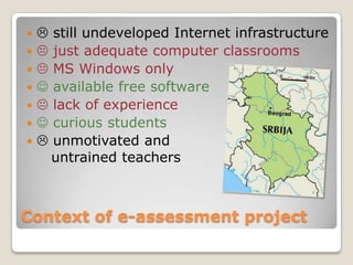       still undeveloped Internet infrastructure
      just adequate computer classrooms
      MS Windows only
      available free software
      lack of experience
      curious students
      unmotivated and
        untrained teachers



Context of e-assessment project
 