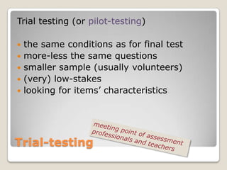 Trial testing (or pilot-testing)

   the same conditions as for final test
   more-less the same questions
   smaller sample (usually volunteers)
   (very) low-stakes
   looking for items’ characteristics




Trial-testing
 