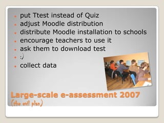    put Ttest instead of Quiz
   adjust Moodle distribution
   distribute Moodle installation to schools
   encourage teachers to use it
   ask them to download test
   :)
   collect data



Large-scale e-assessment 2007
(the evil plan)
 