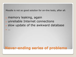 Moodle is not so good solution for on-line tests, after all.


   memory leaking, again
   unreliable Internet connections
   slow update of the awkward database
   …




Never-ending series of problems
 