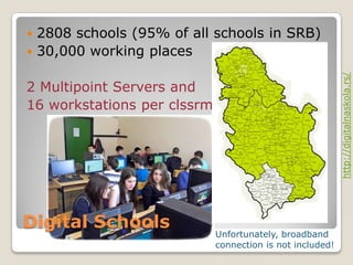  2808 schools (95% of all schools in SRB)
 30,000 working places




                                                           http://digitalnaskola.rs/
2 Multipoint Servers and
16 workstations per clssrm




Digital Schools
                             Unfortunately, broadband
                             connection is not included!
 