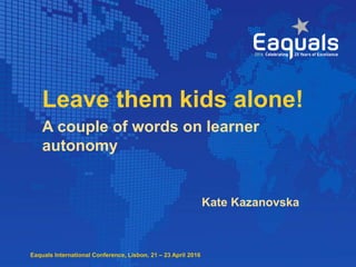 Eaquals International Conference, Lisbon, 21 – 23 April 2016
Leave them kids alone!
Kate Kazanovska
A couple of words on learner
autonomy
 