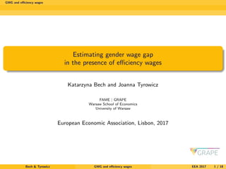 GWG and eﬃciency wages
Estimating gender wage gap
in the presence of eﬃciency wages
Katarzyna Bech and Joanna Tyrowicz
FAME | GRAPE
Warsaw School of Economics
University of Warsaw
European Economic Association, Lisbon, 2017
Bech & Tyrowicz GWG and eﬃciency wages EEA 2017 1 / 18
 