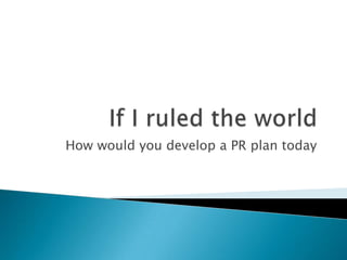If I ruled the world How would you develop a PR plan today 