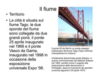 Il fiume
● Territorio
● La città è situata sul
fiume Tago. le due
sponde del fiume
sono collegate da due
grandi ponti, il ponte
25 aprile inaugurato
nel 1966 e il ponte
Vasco da Gama,
inaugurato nel 1998 in
occasione della
esposizione
universale Expo '98.
Il ponte 25 de Abril è un ponte sospeso
sull'estuario del fiume Tago (Tejo) nell'area
metropolitana di Lisbona.
Inizialmente denominato ponte Salazar, in
quanto commissionato dal dittatore Salazar
nel 1960, cambiò nome in seguito alla
restaurazione della democrazia in
Portogallo, dopo la rivoluzione dei garofani
avvenuta appunto il 25 aprile 1974.
 