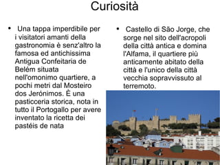 Curiosità
● Una tappa imperdibile per
i visitatori amanti della
gastronomia è senz'altro la
famosa ed antichissima
Antigua Confeitaria de
Belém situata
nell'omonimo quartiere, a
pochi metri dal Mosteiro
dos Jerónimos. È una
pasticceria storica, nota in
tutto il Portogallo per avere
inventato la ricetta dei
pastéis de nata
● Castello di São Jorge, che
sorge nel sito dell'acropoli
della città antica e domina
l'Alfama, il quartiere più
anticamente abitato della
città e l'unico della città
vecchia sopravvissuto al
terremoto.
 