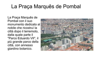 La Praça Marquês de Pombal
La Praça Marquês de
Pombal con il suo
monumento dedicato al
nobile che ricostruì la
città dopo il terremoto,
dalla quale parte il
"Parco Eduardo VII", il
più grande parco della
città, con annesso
giardino botanico.
 