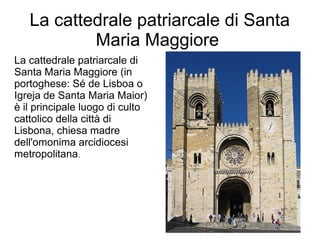 La cattedrale patriarcale di Santa
Maria Maggiore
La cattedrale patriarcale di
Santa Maria Maggiore (in
portoghese: Sé de Lisboa o
Igreja de Santa Maria Maior)
è il principale luogo di culto
cattolico della città di
Lisbona, chiesa madre
dell'omonima arcidiocesi
metropolitana.
 