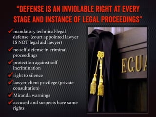 “Defense is an inviolable right at every
stage and instance of legal proceedings”
mandatory technical-legal
defense (court appointed lawyer
IS NOT legal aid lawyer)
no self-defense in criminal
proceedings
protection against self
incrimination
right to silence
lawyer client privilege (private
consultation)
Miranda warnings
accused and suspects have same
rights
 