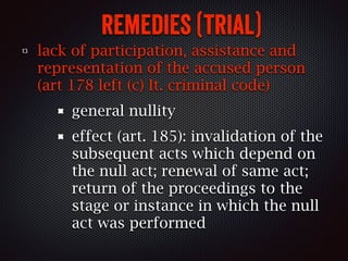 remedies (trial)
lack of participation, assistance and
representation of the accused person
(art 178 left (c) It. criminal code)
general nullity
effect (art. 185): invalidation of the
subsequent acts which depend on
the null act; renewal of same act;
return of the proceedings to the
stage or instance in which the null
act was performed
 
