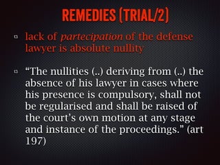 remedies (trial/2)
lack of partecipation of the defense
lawyer is absolute nullity
“The nullities (..) deriving from (..) the
absence of his lawyer in cases where
his presence is compulsory, shall not
be regularised and shall be raised of
the court’s own motion at any stage
and instance of the proceedings.” (art
197)
 