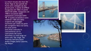 La città è situata alla foce del
fiume Tago le due sponde del
fiume sono collegate da due
grandi ponti, il ponte 25 APRILE
inaugurato nel 1966 e il ponte
VASCO DA GAMA, inaugurato nel
1998 in occasione della
esposizione universale EXPO
'98. In quella occasione si sono
celebrati i 500 anni della
scoperta del passaggio
marittimo per l'India da parte
del navigatore Vasco da Gama.
Un terzo ponte
sarà,forse,costruito in
concomitanza con la
costruzione del nuovo
Alcochete.La città sorge sui
sette colli: São Jorge, São
Vincente,Sant'Ana,Santo
André,Chagas,Santa Catarina,
São Roque .
 