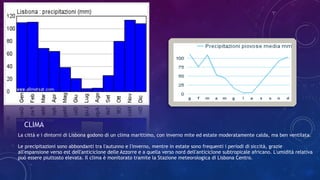 La città e i dintorni di Lisbona godono di un clima marittimo, con inverno mite ed estate moderatamente calda, ma ben ventilata.
Le precipitazioni sono abbondanti tra l'autunno e l'inverno, mentre in estate sono frequenti i periodi di siccità, grazie
all'espansione verso est dell'anticiclone delle Azzorre e a quella verso nord dell'anticiclone subtropicale africano. L'umidità relativa
può essere piuttosto elevata. Il clima è monitorato tramite la Stazione meteorologica di Lisbona Centro.
CLIMA
 