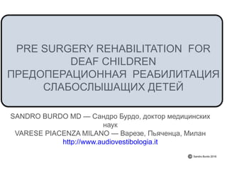 PRE SURGERY REHABILITATION FOR
DEAF CHILDREN
SANDRO BURDO MD — ,
VARESE PIACENZA MILANO — , ,
http://www.audiovestibologia.it
Sandro Burdo 2016
 