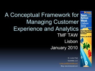 A Conceptual Framework for
Managing Customer
Experience and Analytics
TMF TAW
Lisbon
January 2010
Dr. Lorien Pratt
Quantellia, LLC
Lorien.pratt@quantellia.com
Blog: www.lorienpratt.com
 