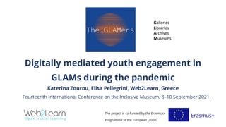 Digitally mediated youth engagement in
GLAMs during the pandemic
Katerina Zourou, Elisa Pellegrini, Web2Learn, Greece
Fourteenth International Conference on the Inclusive Museum, 8–10 September 2021.
The project is co-funded by the Erasmus+
Programme of the European Union
Erasmus+
Galleries
Libraries
Archives
Museums
 