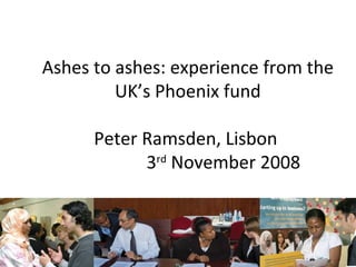 Ashes to ashes: experience from the UK’s Phoenix fund Peter Ramsden, Lisbon  3 rd  November 2008 Peter Ramsden Director of Inclusion 
