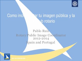 2013 RI CONVENTION
Como incrementar tu imagen pública y la
de tu club rotario
Pablo Ruiz
Rotary Public Image Coordinator
2012-2014
Spain and Portugal
 