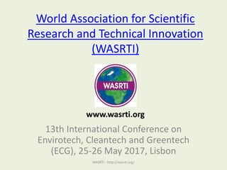 World Association for Scientific
Research and Technical Innovation
(WASRTI)
13th International Conference on
Envirotech, Cleantech and Greentech
(ECG), 25-26 May 2017, Lisbon
WASRTI - http://wasrti.org/
www.wasrti.org
 