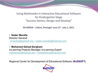 Using Multimedia in Interactive Educational Software
                    for Kindergarten Stage
             “Success Stories; Design and Develop”

           ED-MEDIA - Lisbon, Portugal: June 27 - July 1, 2011


• Nader Marafie
Director General
 nmarafie@redsoft.org ; nader-marafie@hotmail.com

• Mohamed Gehad Dorgham
e-Learning Projects Manager /e-Learning Expert
mdorgham@redsoft.org ; mdorgham2@hotmail.com


Regional Center for Development of Educational Software (ReDSOFT)
 