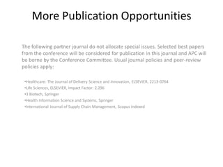 More Publication Opportunities
The following partner journal do not allocate special issues. Selected best papers
from the conference will be considered for publication in this journal and APC will
be borne by the Conference Committee. Usual journal policies and peer-review
policies apply:
•Healthcare: The Journal of Delivery Science and Innovation, ELSEVIER, 2213-0764
•Life Sciences, ELSEVIER, Impact Factor: 2.296
•3 Biotech, Springer
•Health Information Science and Systems, Springer
•International Journal of Supply Chain Management, Scopus Indexed
 