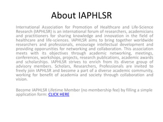 About IAPHLSR
International Association for Promotion of Healthcare and Life-Science
Research (IAPHLSR) is an international forum of researchers, academicians
and practitioners for sharing knowledge and innovation in the field of
healthcare and life-sciences. IAPHLSR aims to bring together worldwide
researchers and professionals, encourage intellectual development and
providing opporunities for networking and collaboration. This association
meets with its objectives through academic networking, meetings,
conferences, workshops, projects, research publications, academic awards
and scholarships. IAPHLSR strives to enrich from its diverse group of
advisory members. Scholars, Researchers, Professionals are invited to
freely join IAPHLSR and become a part of a diverse academic community,
working for benefit of academia and society through collaboration and
vision.
Become IAPHLSR Lifetime Member (no membership fee) by filling a simple
application form: CLICK HERE
 