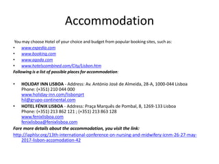 Accommodation
You may choose Hotel of your choice and budget from popular booking sites, such as:
• www.expedia.com
• www.booking.com
• www.agoda.com
• www.hotelscombined.com/City/Lisbon.htm
Following is a list of possible places for accommodation:
• HOLIDAY INN LISBOA - Address: Av. António José de Almeida, 28-A, 1000-044 Lisboa
Phone: (+351) 210 044 000
www.holiday-inn.com/lisbonprt
hil@grupo-continental.com
• HOTEL FÉNIX LISBOA - Address: Praça Marquês de Pombal, 8, 1269-133 Lisboa
Phone: (+351) 213 862 121 ; (+351) 213 863 128
www.fenixlisboa.com
fenixlisboa@fenixlisboa.com
Fore more details about the accommodation, you visit the link:
http://iaphlsr.org/13th-international-conference-on-nursing-and-midwifery-icnm-26-27-may-
2017-lisbon-accomodation-42
 