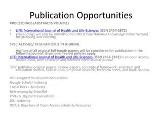 Publication Opportunities
PROCEEDINGS (ABSTRACTS VOLUME)
• LIFE: International Journal of Health and Life-Sciences (ISSN 2454-5872)
• Proceedings will also be submitted to CNKI (China National Knowledge Infrastructure)
for archiving and indexing.
SPECIAL ISSUE/ REGULAR ISSUE IN JOURNAL
Authors of all original full-length papers will be considered for publication in the
following journal. Usual peer review policies apply.
LIFE: International Journal of Health and Life-Sciences (ISSN 2454-5872) is an open access,
double blind, peer reviewed and refereed international journal.
‘Life’ publishes original papers, review papers, conceptual framework, analytical and
simulation models, case studies, empirical research, technical notes, and book reviews.
DOI assigned for all published articles
Google Scholar Indexing
CrossCheck iThenticate
Referencing by CrossRef
Portico (Digital Preservation)
DRJI Indexing
ROAD: Directory of Open Access Scholarly Resources
 